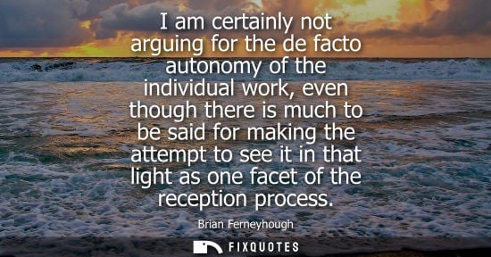 Small: I am certainly not arguing for the de facto autonomy of the individual work, even though there is much 