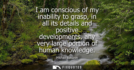 Small: I am conscious of my inability to grasp, in all its details and positive developments, any very large portion 