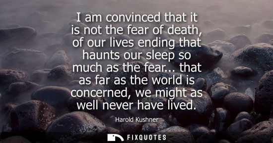 Small: I am convinced that it is not the fear of death, of our lives ending that haunts our sleep so much as t