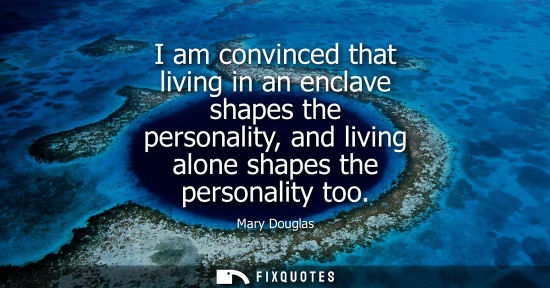 Small: I am convinced that living in an enclave shapes the personality, and living alone shapes the personalit