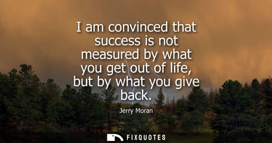 Small: I am convinced that success is not measured by what you get out of life, but by what you give back