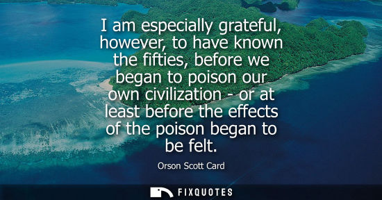 Small: I am especially grateful, however, to have known the fifties, before we began to poison our own civiliz