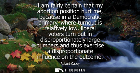 Small: I am fairly certain that my abortion position hurt me, because in a Democratic primary, where turnout i