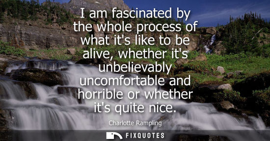 Small: I am fascinated by the whole process of what its like to be alive, whether its unbelievably uncomfortab