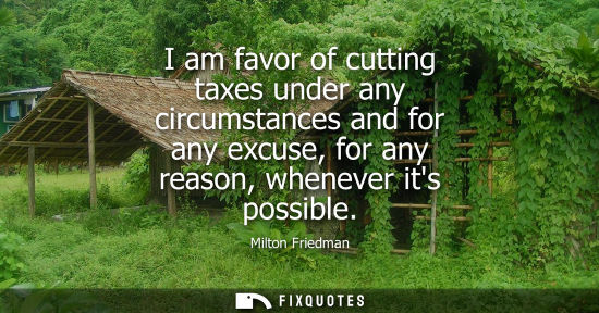 Small: I am favor of cutting taxes under any circumstances and for any excuse, for any reason, whenever its possible