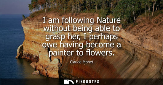 Small: I am following Nature without being able to grasp her, I perhaps owe having become a painter to flowers