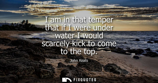 Small: I am in that temper that if I were under water I would scarcely kick to come to the top