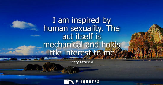 Small: I am inspired by human sexuality. The act itself is mechanical and holds little interest to me