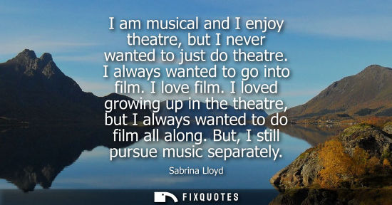 Small: I am musical and I enjoy theatre, but I never wanted to just do theatre. I always wanted to go into fil