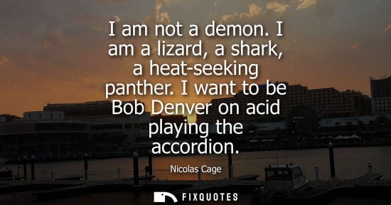 Small: I am not a demon. I am a lizard, a shark, a heat-seeking panther. I want to be Bob Denver on acid playing the 