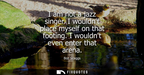 Small: I am not a jazz singer. I wouldnt place myself on that footing. I wouldnt even enter that arena