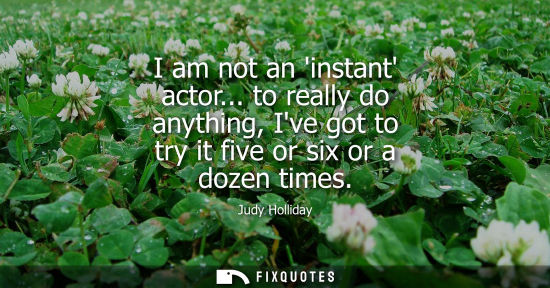 Small: I am not an instant actor... to really do anything, Ive got to try it five or six or a dozen times