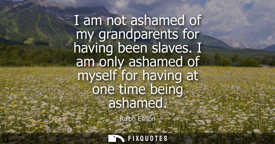 Small: I am not ashamed of my grandparents for having been slaves. I am only ashamed of myself for having at one time