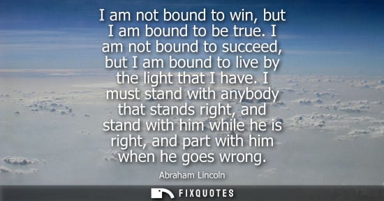 Small: I am not bound to win, but I am bound to be true. I am not bound to succeed, but I am bound to live by the lig