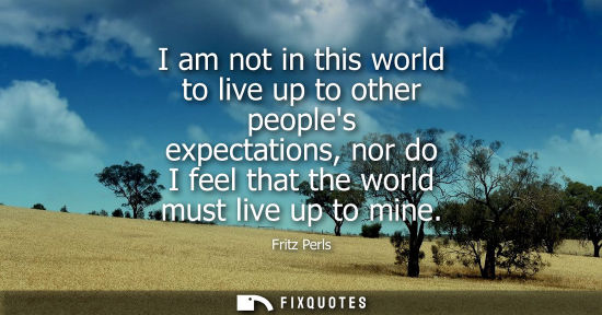 Small: I am not in this world to live up to other peoples expectations, nor do I feel that the world must live