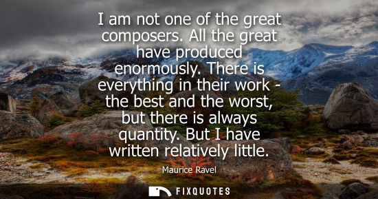 Small: I am not one of the great composers. All the great have produced enormously. There is everything in the
