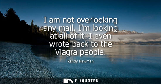 Small: I am not overlooking any mail. Im looking at all of it. I even wrote back to the Viagra people