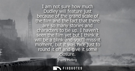 Small: I am not sure how much Dudley will feature just because of the grand scale of the film and the fact tha