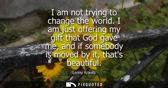 Small: I am not trying to change the world. I am just offering my gift that God gave me, and if somebody is moved by 
