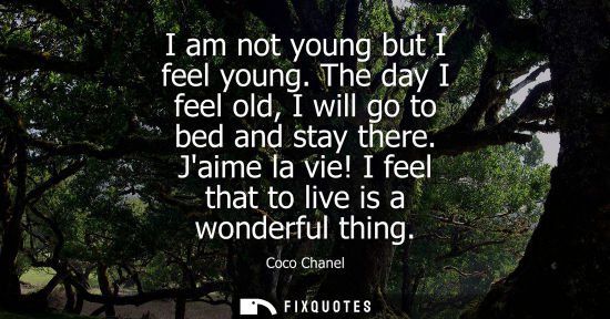 Small: I am not young but I feel young. The day I feel old, I will go to bed and stay there. Jaime la vie! I feel tha