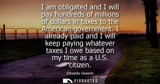 Small: I am obligated and I will pay hundreds of millions of dollars in taxes to the American government. I already p