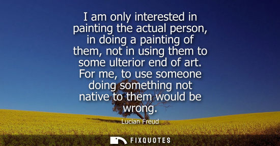 Small: I am only interested in painting the actual person, in doing a painting of them, not in using them to some ult