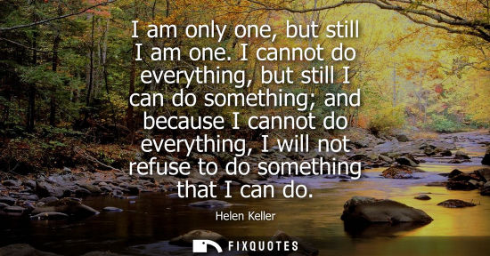 Small: I am only one, but still I am one. I cannot do everything, but still I can do something and because I c