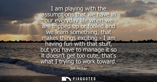 Small: I am playing with the assumptions that we have in our everyday life when we are tripped up or fooled an