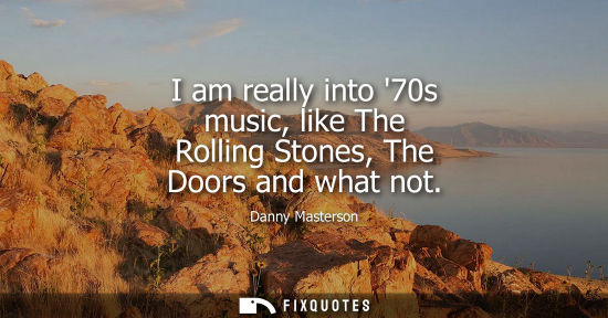 Small: I am really into 70s music, like The Rolling Stones, The Doors and what not