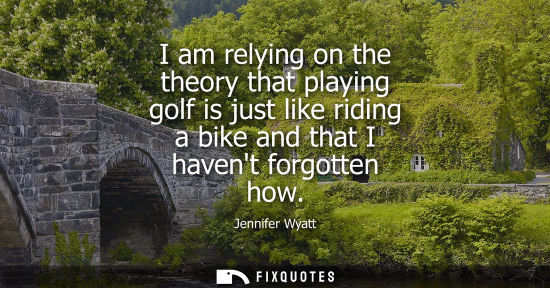 Small: I am relying on the theory that playing golf is just like riding a bike and that I havent forgotten how