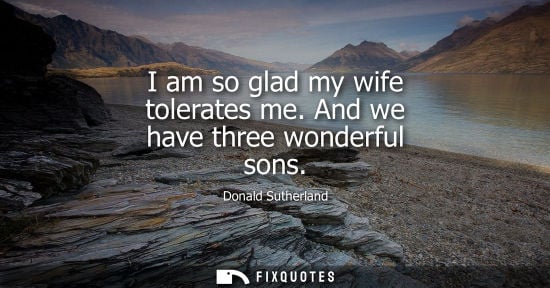 Small: I am so glad my wife tolerates me. And we have three wonderful sons