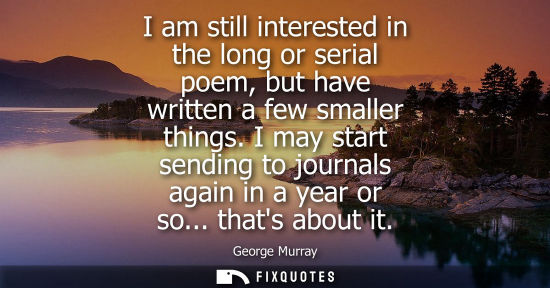 Small: I am still interested in the long or serial poem, but have written a few smaller things. I may start sending t