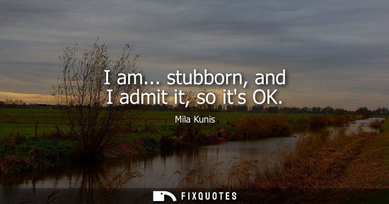 Small: I am... stubborn, and I admit it, so its OK