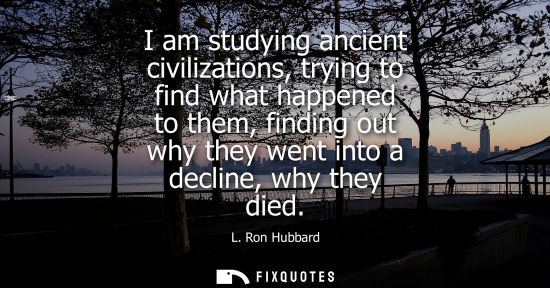 Small: I am studying ancient civilizations, trying to find what happened to them, finding out why they went in