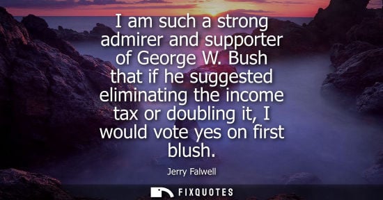 Small: I am such a strong admirer and supporter of George W. Bush that if he suggested eliminating the income 