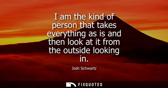 Small: I am the kind of person that takes everything as is and then look at it from the outside looking in