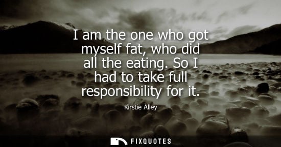 Small: I am the one who got myself fat, who did all the eating. So I had to take full responsibility for it