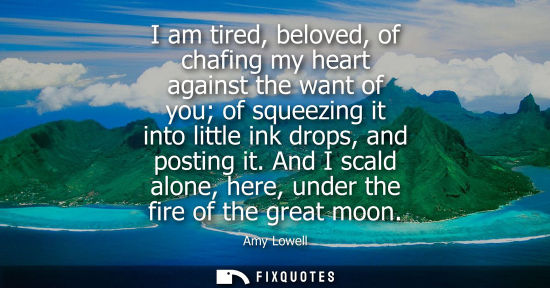 Small: I am tired, beloved, of chafing my heart against the want of you of squeezing it into little ink drops,