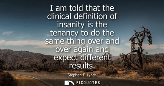 Small: I am told that the clinical definition of insanity is the tenancy to do the same thing over and over ag
