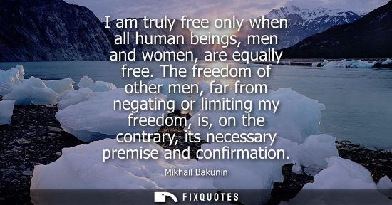 Small: I am truly free only when all human beings, men and women, are equally free. The freedom of other men, 