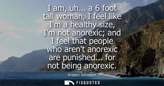 Small: I am, uh... a 6 foot tall woman, I feel like Im a healthy size, Im not anorexic and I feel that people 
