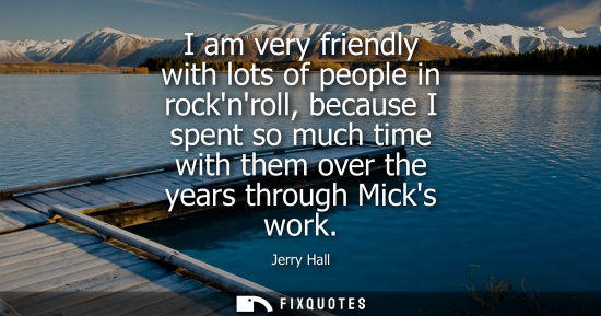 Small: I am very friendly with lots of people in rocknroll, because I spent so much time with them over the ye