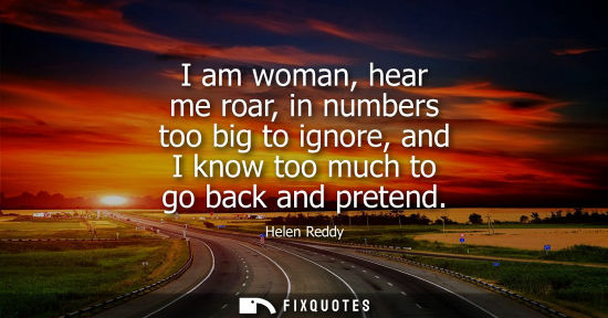 Small: I am woman, hear me roar, in numbers too big to ignore, and I know too much to go back and pretend