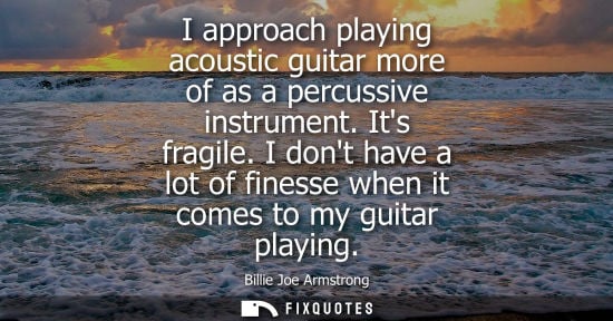 Small: I approach playing acoustic guitar more of as a percussive instrument. Its fragile. I dont have a lot o