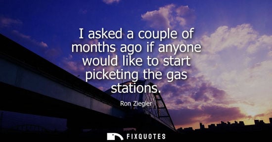 Small: I asked a couple of months ago if anyone would like to start picketing the gas stations