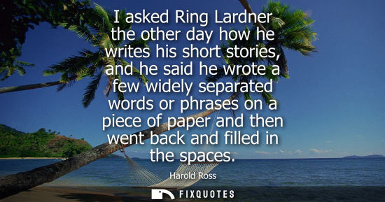 Small: I asked Ring Lardner the other day how he writes his short stories, and he said he wrote a few widely s