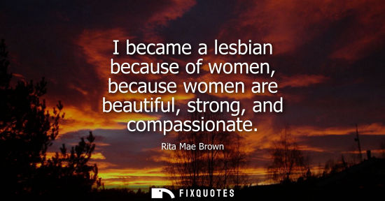 Small: I became a lesbian because of women, because women are beautiful, strong, and compassionate