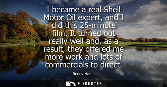 Small: I became a real Shell Motor Oil expert, and I did this 25-minute film. It turned out really well and, as a res