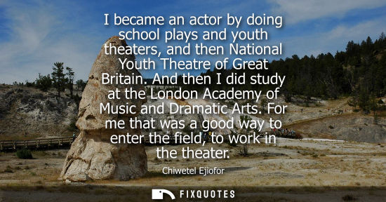 Small: I became an actor by doing school plays and youth theaters, and then National Youth Theatre of Great Britain.