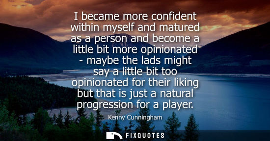 Small: I became more confident within myself and matured as a person and become a little bit more opinionated 